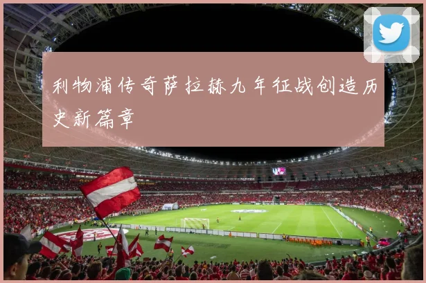 利物浦传奇萨拉赫九年征战创造历史新篇章