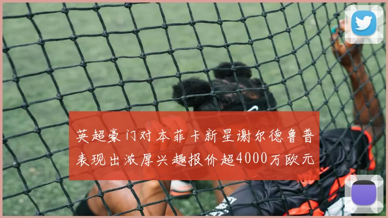 英超豪门对本菲卡新星谢尔德鲁普表现出浓厚兴趣报价超4000万欧元可行