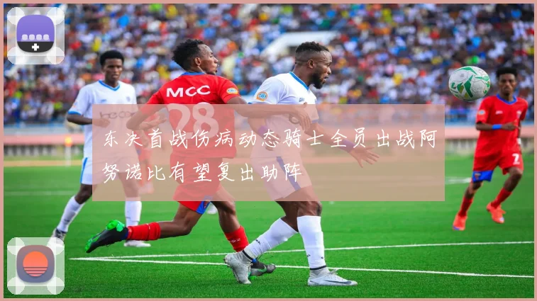 东决首战伤病动态骑士全员出战阿努诺比有望复出助阵