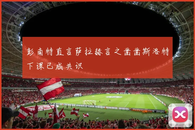 彭南特直言萨拉赫言之凿凿斯洛特下课已成共识