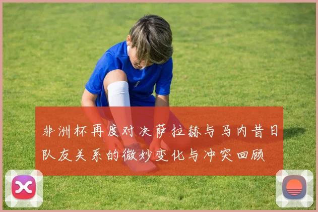 非洲杯再度对决萨拉赫与马内昔日队友关系的微妙变化与冲突回顾