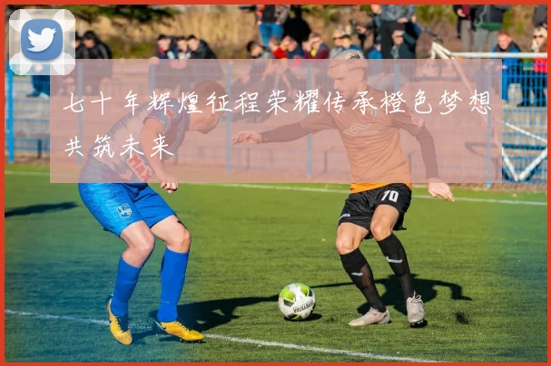 七十年辉煌征程荣耀传承橙色梦想共筑未来