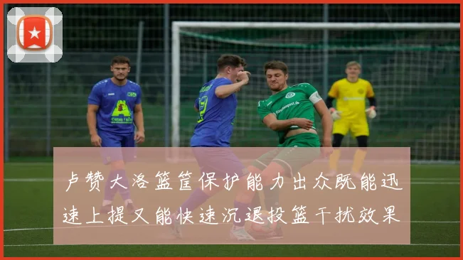 卢赞大洛篮筐保护能力出众既能迅速上提又能快速沉退投篮干扰效果显著