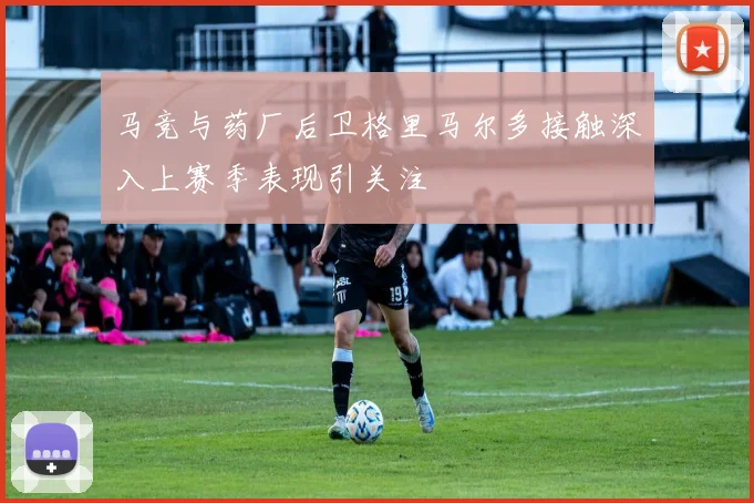 马竞与药厂后卫格里马尔多接触深入上赛季表现引关注