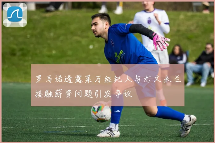 罗马诺透露莱万经纪人与尤文米兰接触薪资问题引发争议