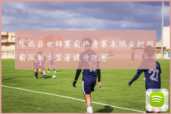 陈雨菲世锦赛前热身赛表现分析网前压制力显著提升观察