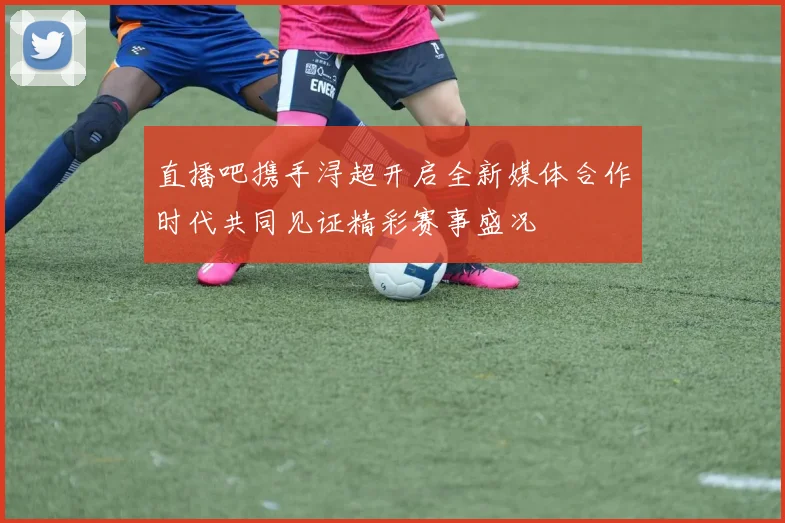 直播吧携手浔超开启全新媒体合作时代共同见证精彩赛事盛况