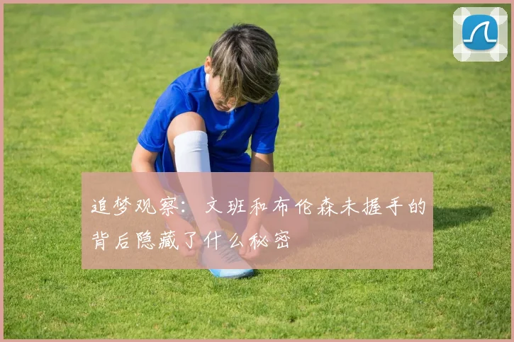 追梦观察：文班和布伦森未握手的背后隐藏了什么秘密