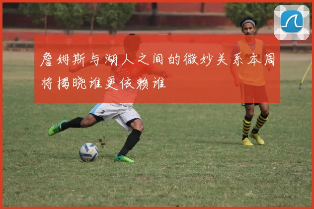 詹姆斯与湖人之间的微妙关系本周将揭晓谁更依赖谁