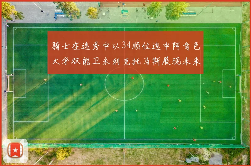 骑士在选秀中以34顺位选中阿肯色大学双能卫米利克托马斯展现未来潜力