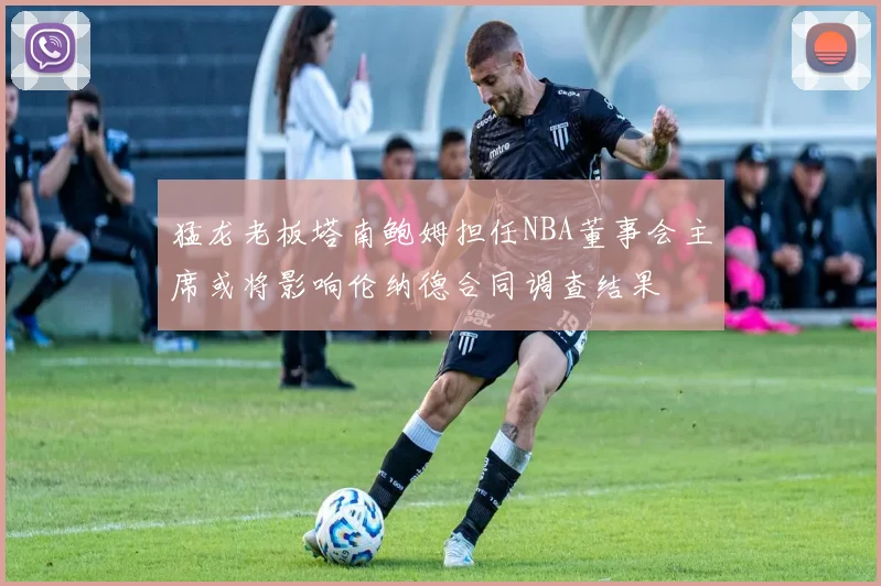 猛龙老板塔南鲍姆担任NBA董事会主席或将影响伦纳德合同调查结果