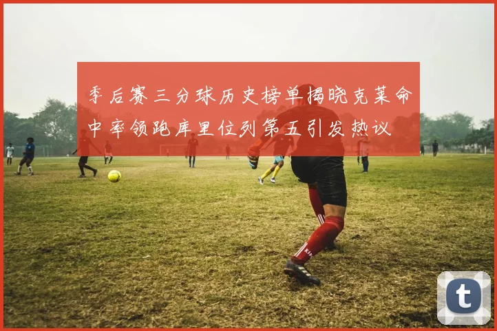 季后赛三分球历史榜单揭晓克莱命中率领跑库里位列第五引发热议