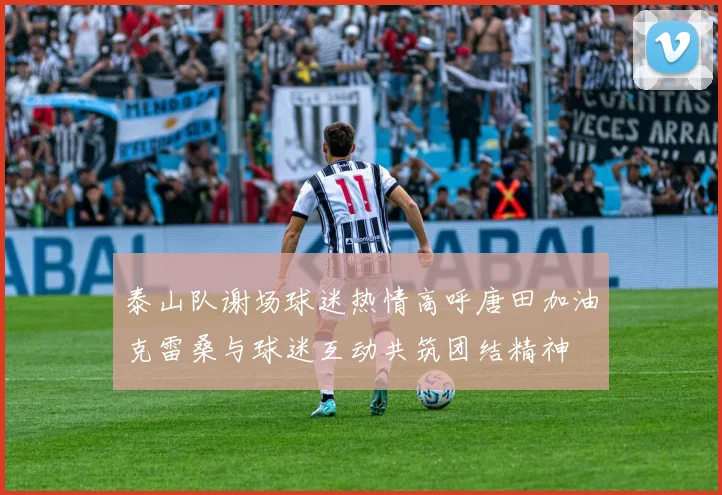 泰山队谢场球迷热情高呼唐田加油克雷桑与球迷互动共筑团结精神
