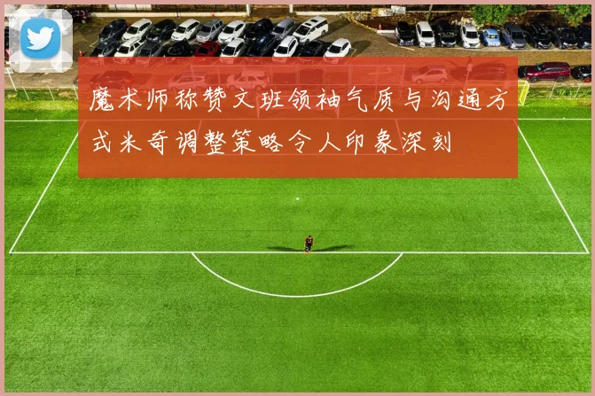 魔术师称赞文班领袖气质与沟通方式米奇调整策略令人印象深刻