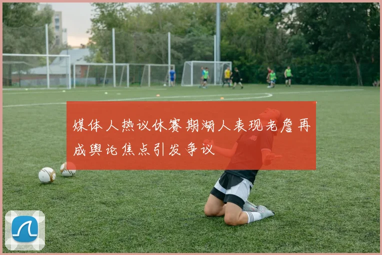 媒体人热议休赛期湖人表现老詹再成舆论焦点引发争议