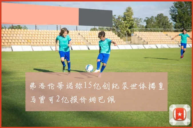 弗洛伦蒂诺称15亿创纪录世体揭皇马曾可2亿报价姆巴佩