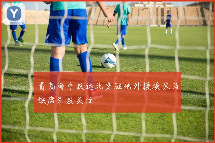 青岛海牛抵达北京驻地外援埃朱马缺席引发关注