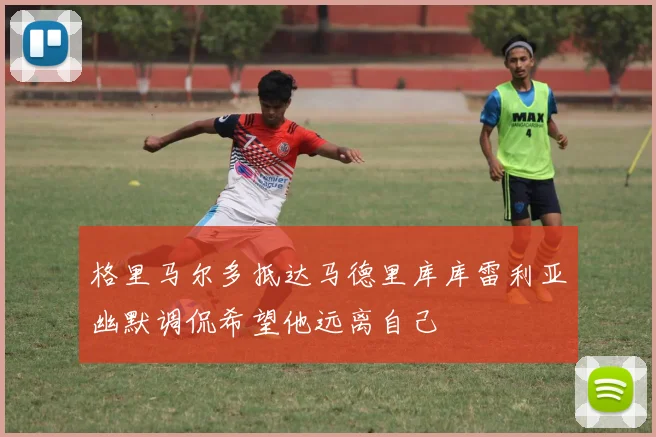 格里马尔多抵达马德里库库雷利亚幽默调侃希望他远离自己