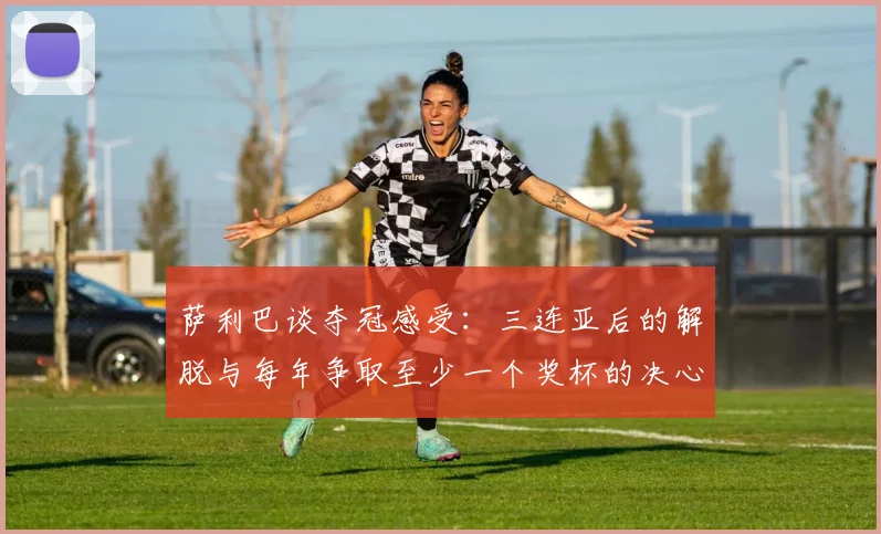 萨利巴谈夺冠感受：三连亚后的解脱与每年争取至少一个奖杯的决心