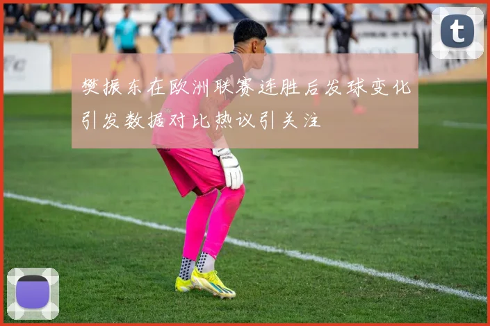 樊振东在欧洲联赛连胜后发球变化引发数据对比热议引关注
