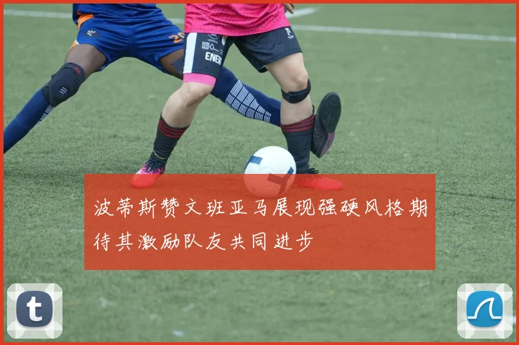 波蒂斯赞文班亚马展现强硬风格期待其激励队友共同进步