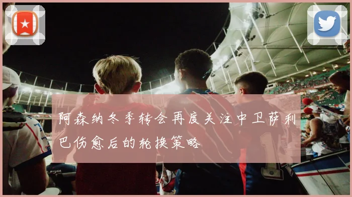 阿森纳冬季转会再度关注中卫萨利巴伤愈后的轮换策略