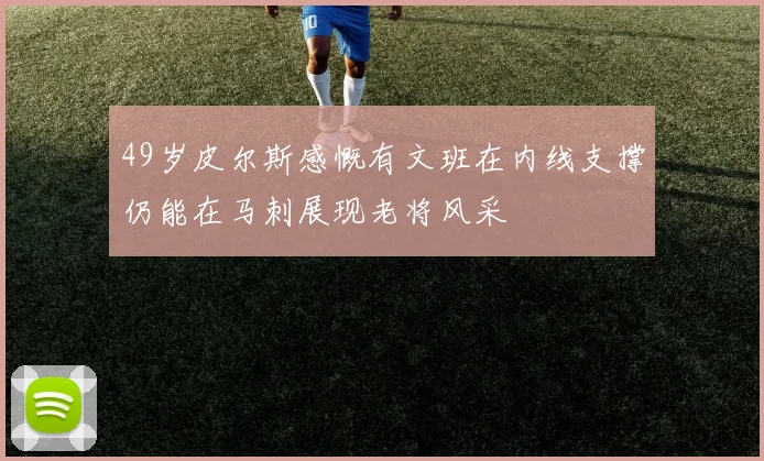 49岁皮尔斯感慨有文班在内线支撑仍能在马刺展现老将风采