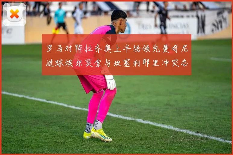 罗马对阵拉齐奥上半场领先曼奇尼进球埃尔莫索与坎塞利耶里冲突各领黄牌
