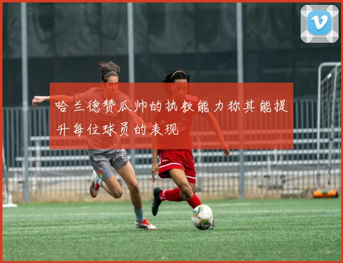 哈兰德赞瓜帅的执教能力称其能提升每位球员的表现