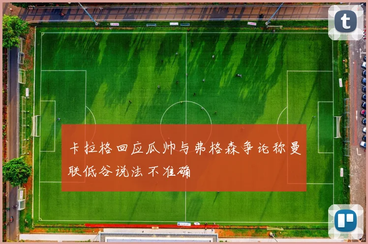卡拉格回应瓜帅与弗格森争论称曼联低谷说法不准确