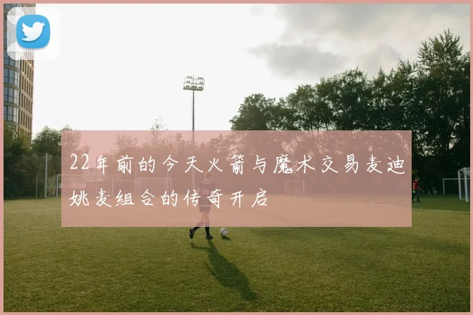 22年前的今天火箭与魔术交易麦迪姚麦组合的传奇开启