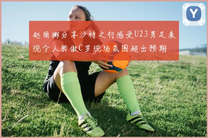 赵丽娜分享沙特之行感受U23男足表现令人骄傲C罗现场氛围超出预期