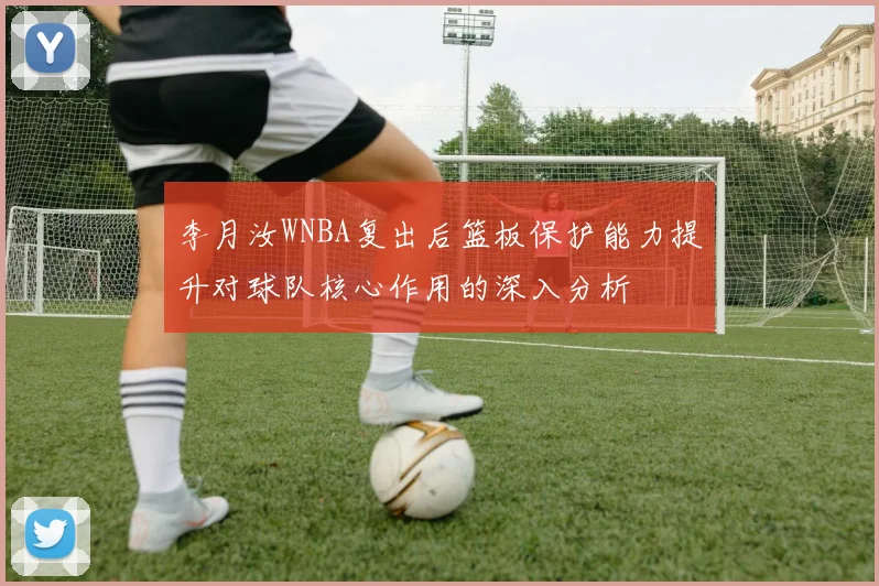 李月汝WNBA复出后篮板保护能力提升对球队核心作用的深入分析