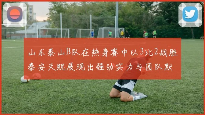山东泰山B队在热身赛中以3比2战胜泰安天贶展现出强劲实力与团队默契