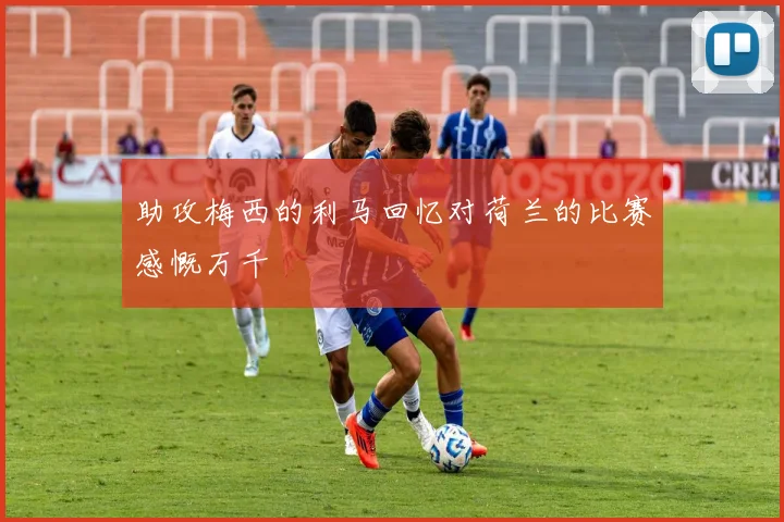 助攻梅西的利马回忆对荷兰的比赛感慨万千
