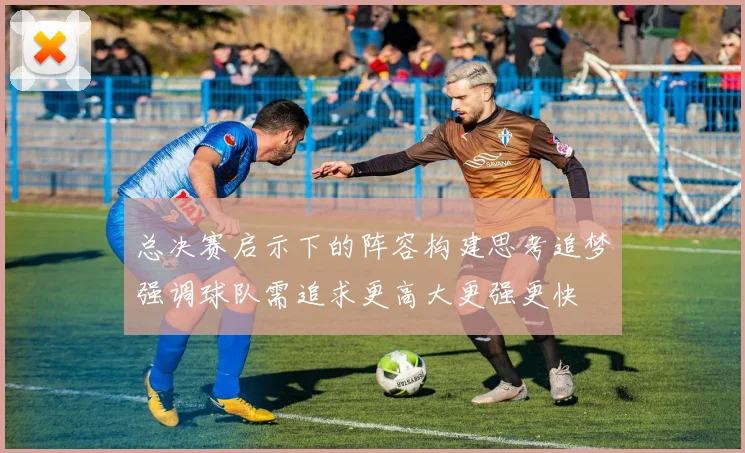 总决赛启示下的阵容构建思考追梦强调球队需追求更高大更强更快