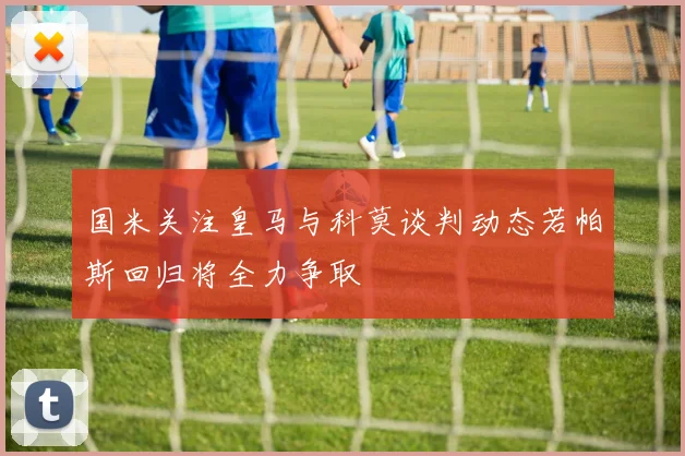 国米关注皇马与科莫谈判动态若帕斯回归将全力争取