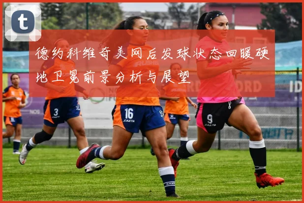 德约科维奇美网后发球状态回暖硬地卫冕前景分析与展望