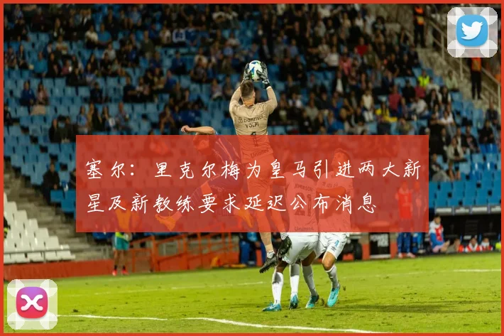 塞尔：里克尔梅为皇马引进两大新星及新教练要求延迟公布消息